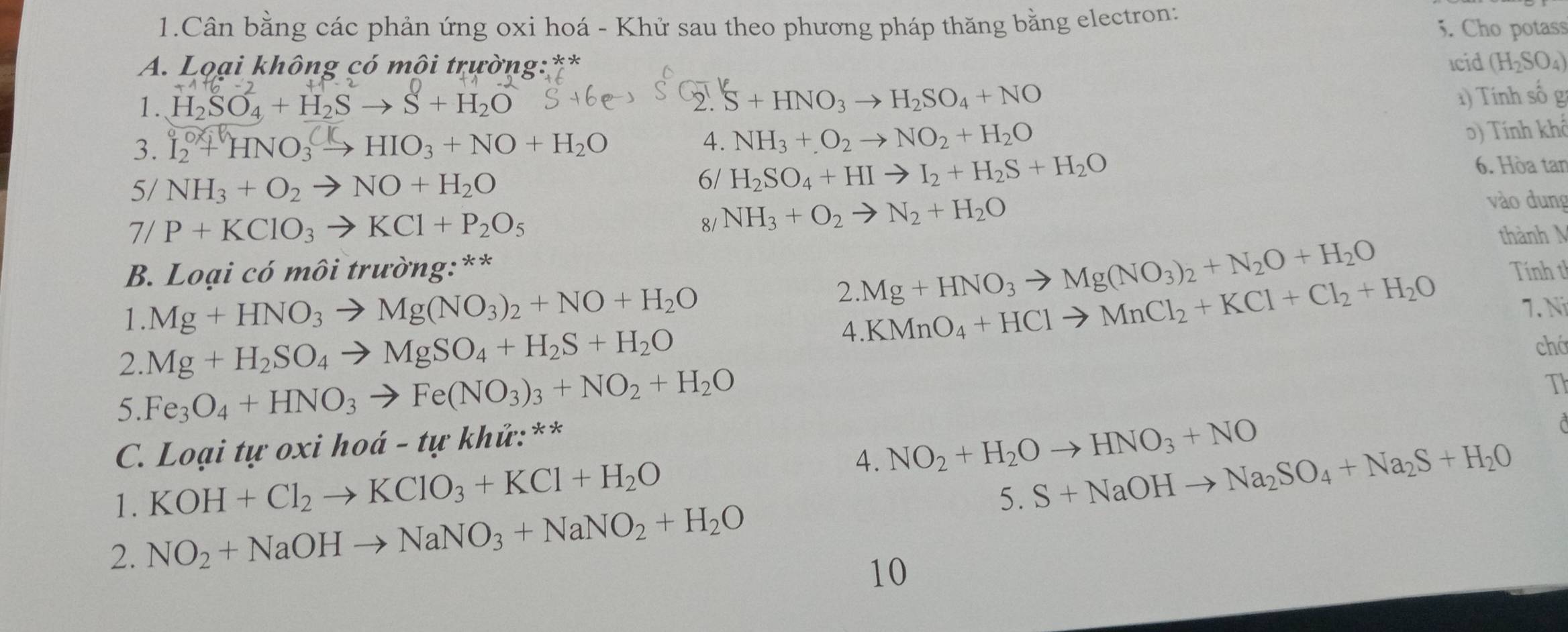 Cân bằng các phản ứng oxi hoá - Khử sau theo phương pháp thăng bằng electron: 5. Cho potass
A. Lọại không có môi trường:** Icid (H_2SO_4)
1. H_2SO_4+H_2Sto S+H_2O
2' S+HNO_3to H_2SO_4+NO 1) Tính số g
3. L + HNO₃ → HIO₃ + NO + H₂O 4. NH_3+O_2to NO_2+H_2O
0) Tính khô
5/ NH_3+O_2to NO+H_2O
6/ H_2SO_4+HIto I_2+H_2S+H_2O
6. Hòa tan
8/ NH_3+O_2to N_2+H_2O
vào dung
7/ P+KClO_3to KCl+P_2O_5 thành M
B. Loại có môi trường:**
2.Mg+HNO_3to Mg(NO_3)_2+N_2O+H_2O
1. Mg+HNO_3to Mg(NO_3)_2+NO+H_2O 4.KMnO_4+HClto MnCl_2+KCl+Cl_2+H_2O Tính th
7. Ni
2. Mg+H_2SO_4to MgSO_4+H_2S+H_2O
chá
5. Fe_3O_4+HNO_3to Fe(NO_3)_3+NO_2+H_2O
T
C. Loại tự oxi hod-tu * khứ:**
4. NO_2+H_2Oto HNO_3+NO
1. KOH+Cl_2to KClO_3+KCl+H_2O
5. S+NaOHto Na_2SO_4+Na_2S+H_2O
2. NO_2+NaOHto NaNO_3+NaNO_2+H_2O
10