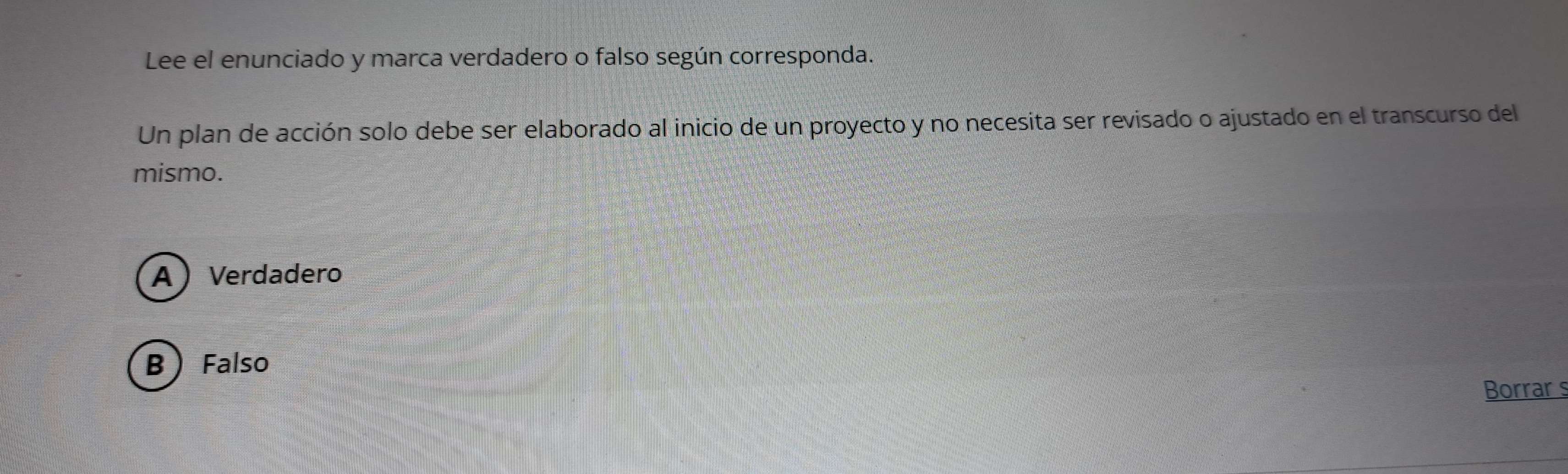 Lee el enunciado y marca verdadero o falso según corresponda.
Un plan de acción solo debe ser elaborado al inicio de un proyecto y no necesita ser revisado o ajustado en el transcurso del
mismo.
A Verdadero
B Falso
Borrar s