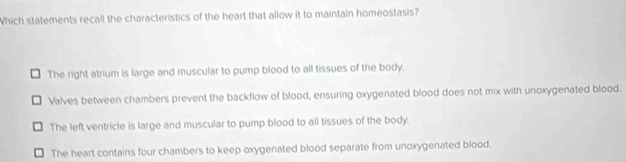 Which statements recall the characteristics of the heart that allow it to maintain homeostasis?
The right atrium is large and muscular to pump blood to all tissues of the body.
Valves between chambers prevent the backflow of blood, ensuring oxygenated blood does not mix with unoxygenated blood.
The left ventricle is large and muscular to pump blood to all tissues of the body.
The heart contains four chambers to keep oxygenated blood separate from unoxygenated blood.