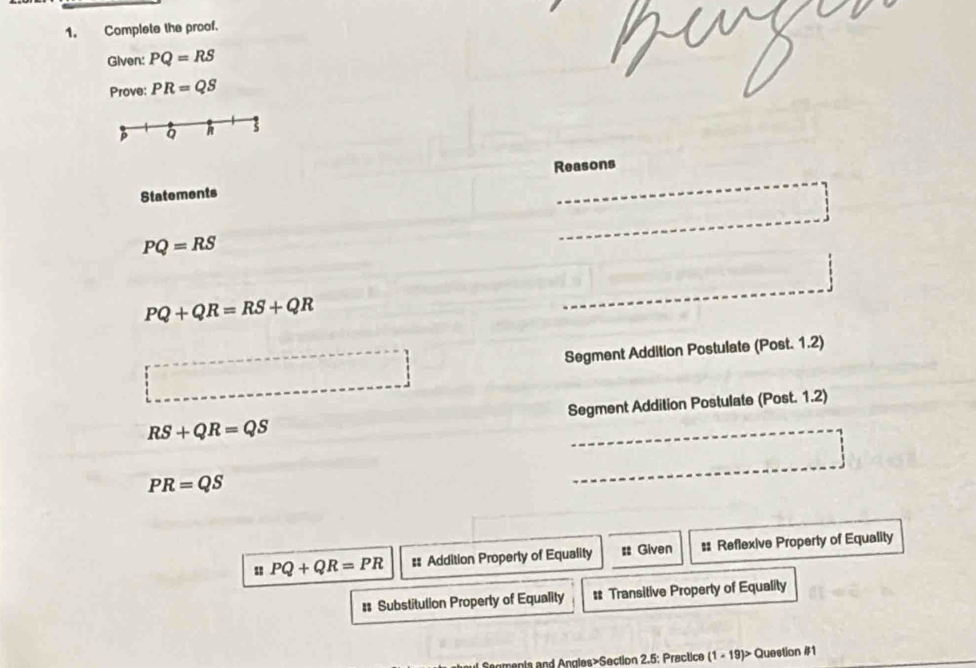 Complete the proof.
Given: PQ=RS
Prove: PR=QS
Q h
Reasons
Statements
□
PQ=RS
PQ+QR=RS+QR
Segment Addition Postulate (Post. 1.2)
RS+QR=QS Segment Addition Postulate (Post. 1.2)
PR=QS
PQ+QR=PR #: Addition Property of Equality # Given #: Reflexive Property of Equality
# Substitution Property of Equality # Transitive Property of Equality
menis and Angles>Section 2.5: Practice (1-19)>( Question #1