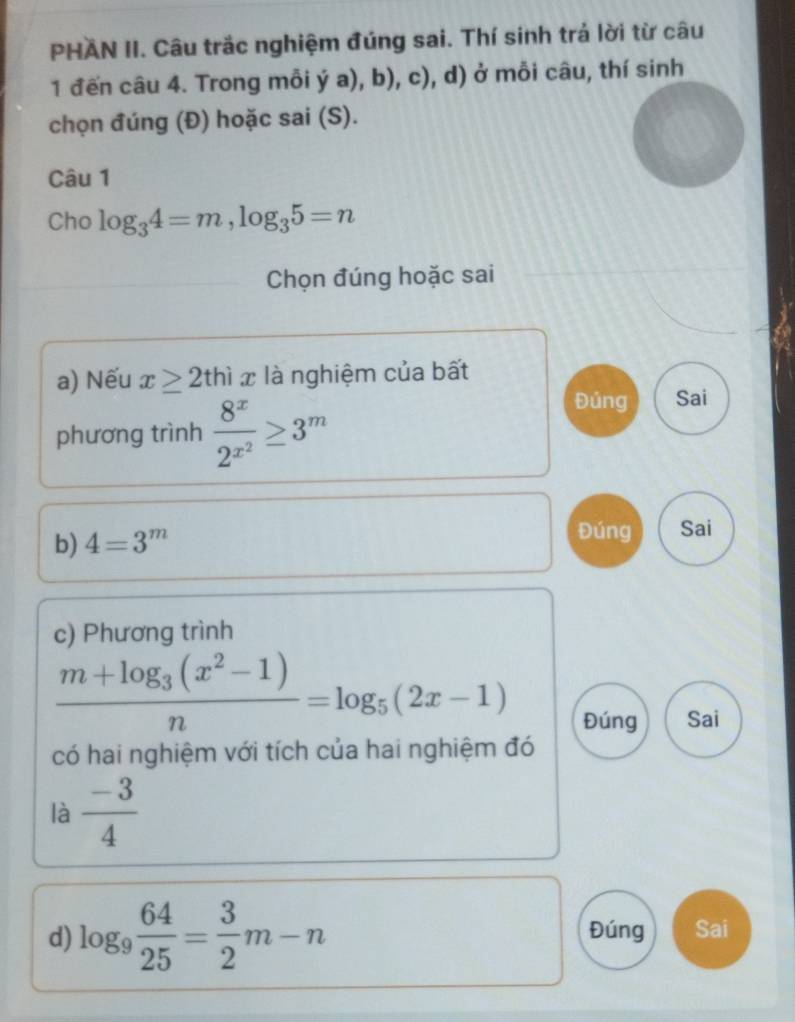 PHAN II. Câu trắc nghiệm đúng sai. Thí sinh trả lời từ câu

1 đến câu 4. Trong mỗi ya),b),c) ), d) ở mỗi câu, thí sinh
chọn đúng (Đ) hoặc sai (S).
Câu 1
Cho log _34=m, log _35=n
Chọn đúng hoặc sai
a) Nếu x≥ 2thix là nghiệm của bất
phương trình frac 8^x2^(x^2)≥ 3^m
Đúng Sai
b) 4=3^m
Đúng Sai
c) Phương trình
frac m+log _3(x^2-1)n=log _5(2x-1)
Đúng Sai
có hai nghiệm với tích của hai nghiệm đó
là  (-3)/4 
d) log _9 64/25 = 3/2 m-n Đúng Sai