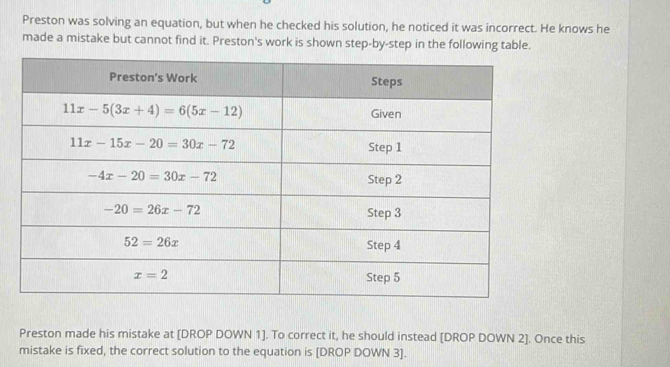 Preston was solving an equation, but when he checked his solution, he noticed it was incorrect. He knows he
made a mistake but cannot find it. Preston's work is shown step-by-step in the following table.
Preston made his mistake at [DROP DOWN 1]. To correct it, he should instead [DROP DOWN 2]. Once this
mistake is fixed, the correct solution to the equation is [DROP DOWN 3].