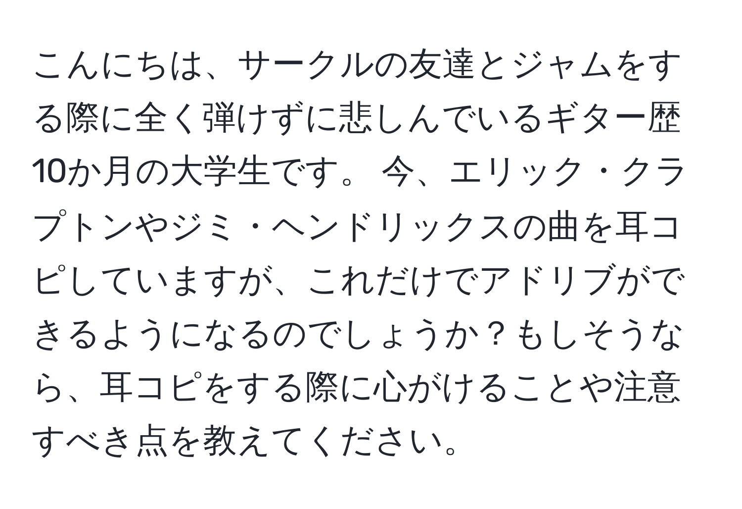 こんにちは、サークルの友達とジャムをする際に全く弾けずに悲しんでいるギター歴10か月の大学生です。 今、エリック・クラプトンやジミ・ヘンドリックスの曲を耳コピしていますが、これだけでアドリブができるようになるのでしょうか？もしそうなら、耳コピをする際に心がけることや注意すべき点を教えてください。