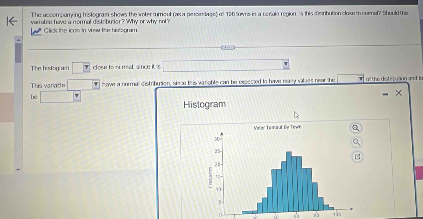 The accompanying histogram shows the voter turnout (as a percentage) of 198 towns in a certain region. Is this distribution close to normal? Should this 
variable have a normal distribution? Why or why not? 
Click the icon to view the histogram. 
The histogram boxed v close to normal, since it is a_1= □ /□   v 
This variable □ have a normal distribution, since this variable can be expected to have many values near the ▼ of the distribution and to 
be □ 
Histogram
0 45 60 80 100