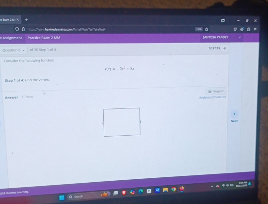 Exam 2 M1 × 
https://learn.hawkesleamning.com/Portal/Test/TestTa ke Test# 
it Assignment Practice Exam 2 MM SANTOSH PANDEY 
Question 6 of 20 Step 1 of 4 12:57:15 
Consider the following function.
r(x)=-2x^2+8x
Step 1 of 4 : Find the verlex. 
Answer t Point Keyboard Shorlicuts Keypad 
Nort 
024 Hawkes Searning 
Search