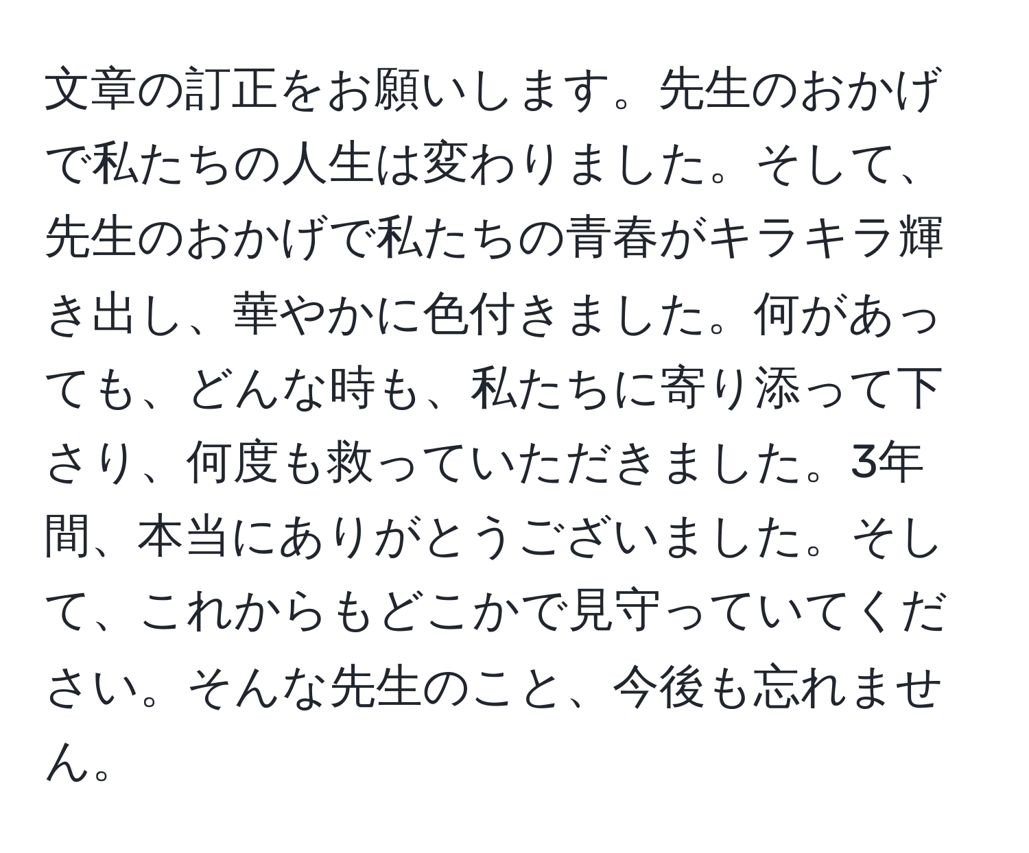 文章の訂正をお願いします。先生のおかげで私たちの人生は変わりました。そして、先生のおかげで私たちの青春がキラキラ輝き出し、華やかに色付きました。何があっても、どんな時も、私たちに寄り添って下さり、何度も救っていただきました。3年間、本当にありがとうございました。そして、これからもどこかで見守っていてください。そんな先生のこと、今後も忘れません。