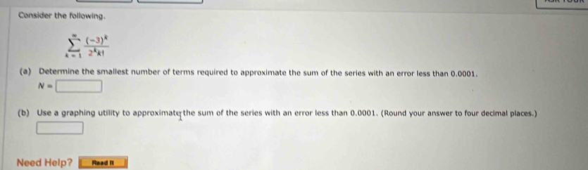 Consider the following.
sumlimits _(k=1)^(∈fty)frac (-3)^k2^kk!
(a) Determine the smallest number of terms required to approximate the sum of the series with an error less than 0.0001.
N=□
(b) Use a graphing utility to approximate the sum of the series with an error less than 0.0001. (Round your answer to four decimal places.) 
□ 
Need Help? Read It