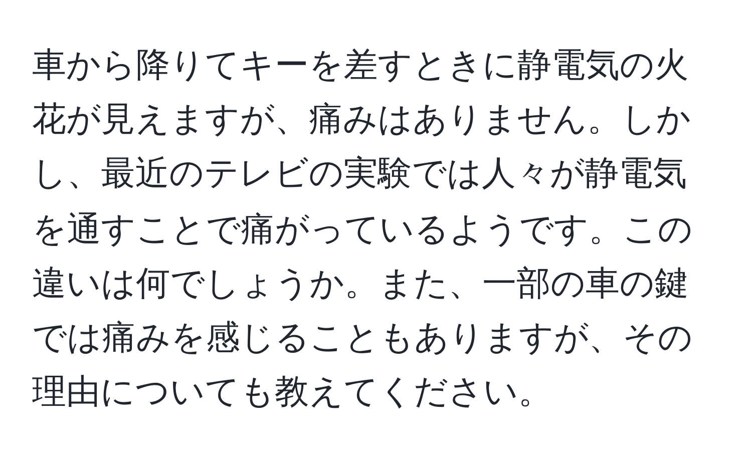 車から降りてキーを差すときに静電気の火花が見えますが、痛みはありません。しかし、最近のテレビの実験では人々が静電気を通すことで痛がっているようです。この違いは何でしょうか。また、一部の車の鍵では痛みを感じることもありますが、その理由についても教えてください。