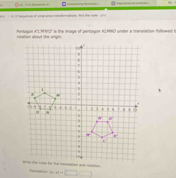 IXI, - H.13 (Sequences af... Homecoming Permission...  https://www.il.com/carv
stry H.13 Sequences of congruence transformations: find the rules OFH
Pentagon K'L 1'N'O' is the image of pentagon KLMNO under a translation followed b
rotation about the origin.
nslation and rotation.
Translation: (x,y)rightarrow (□ ,□ )