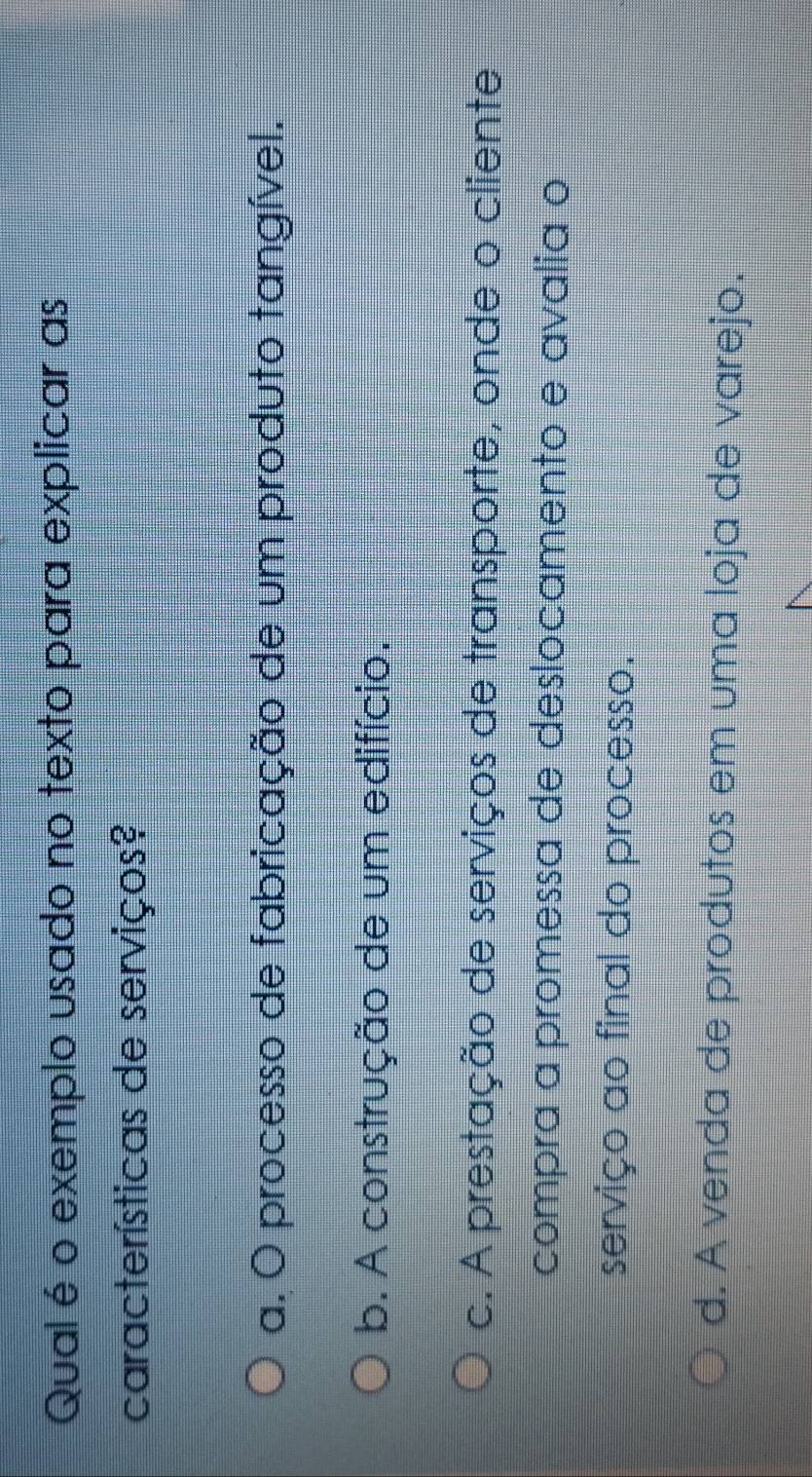 Qual é o exemplo usado no texto para explicar as
características de serviços?
a. O processo de fabricação de um produto tangível.
b. A construção de um edifício.
c. A prestação de serviços de transporte, onde o cliente
compra a promessa de deslocamento e avalia o
serviço ao final do processo.
d. A venda de produtos em uma loja de varejo.