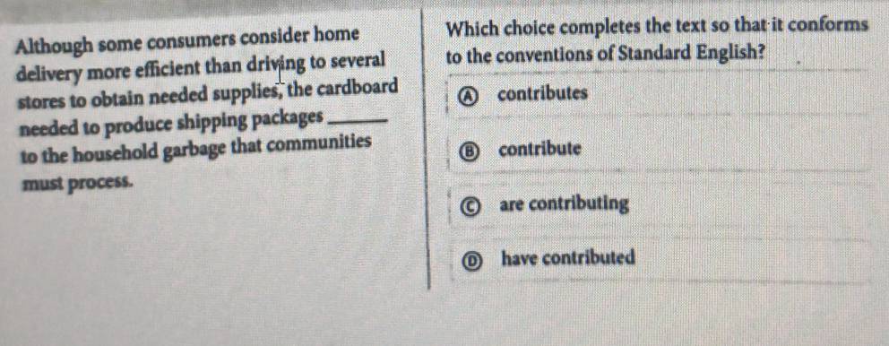 Although some consumers consider home Which choice completes the text so that it conforms
delivery more efficient than driving to several to the conventions of Standard English?
stores to obtain needed supplies, the cardboard contributes
needed to produce shipping packages_
to the household garbage that communities contribute
must process.
are contributing
D have contributed