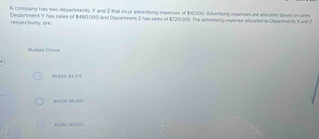 A company has two departments, Y and Z that incur advertising expenses of $10,000. Advertising expenses are allocated based on sales.
Department Y has sales of $480,000 and Department Z has sales of $720,000. The advertising expense allocated to Departments Y and Z.
respectively, are:
Multiple Choice
9
$5.625. $4.375
$4,000 $6,000
$4.750; $5.250