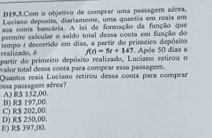 D19.3.Com o objetivo de comprar uma passagem aérea,
Luciano deposita, diariamente, uma quantia em reais em
sua conta bancária. A lei de formação da função que
permite calcular o saldo total dessa conta em função do
tempo / decorrido em dias, a partir do primeiro depósito
realizado, é f(t)=5t+147. Após 50 dias a
partir do primeiro depósito realizado, Luciano retirou o
valor total dessa conta para comprar essa passagem.
Quantos reaís Luciano retirou dessa conta para comprar
essa passagem aérea?
A) RS 152,00.
B) RS 197,0O.
C) R$ 202,00.
D) R$ 250,00.
E) R$ 397,00.