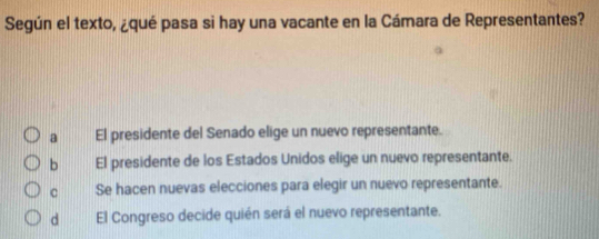 Según el texto, ¿qué pasa si hay una vacante en la Cámara de Representantes?
a El presidente del Senado elige un nuevo representante.
b El presidente de los Estados Unidos elige un nuevo representante.
c Se hacen nuevas elecciones para elegir un nuevo representante.
d El Congreso decide quién será el nuevo representante.