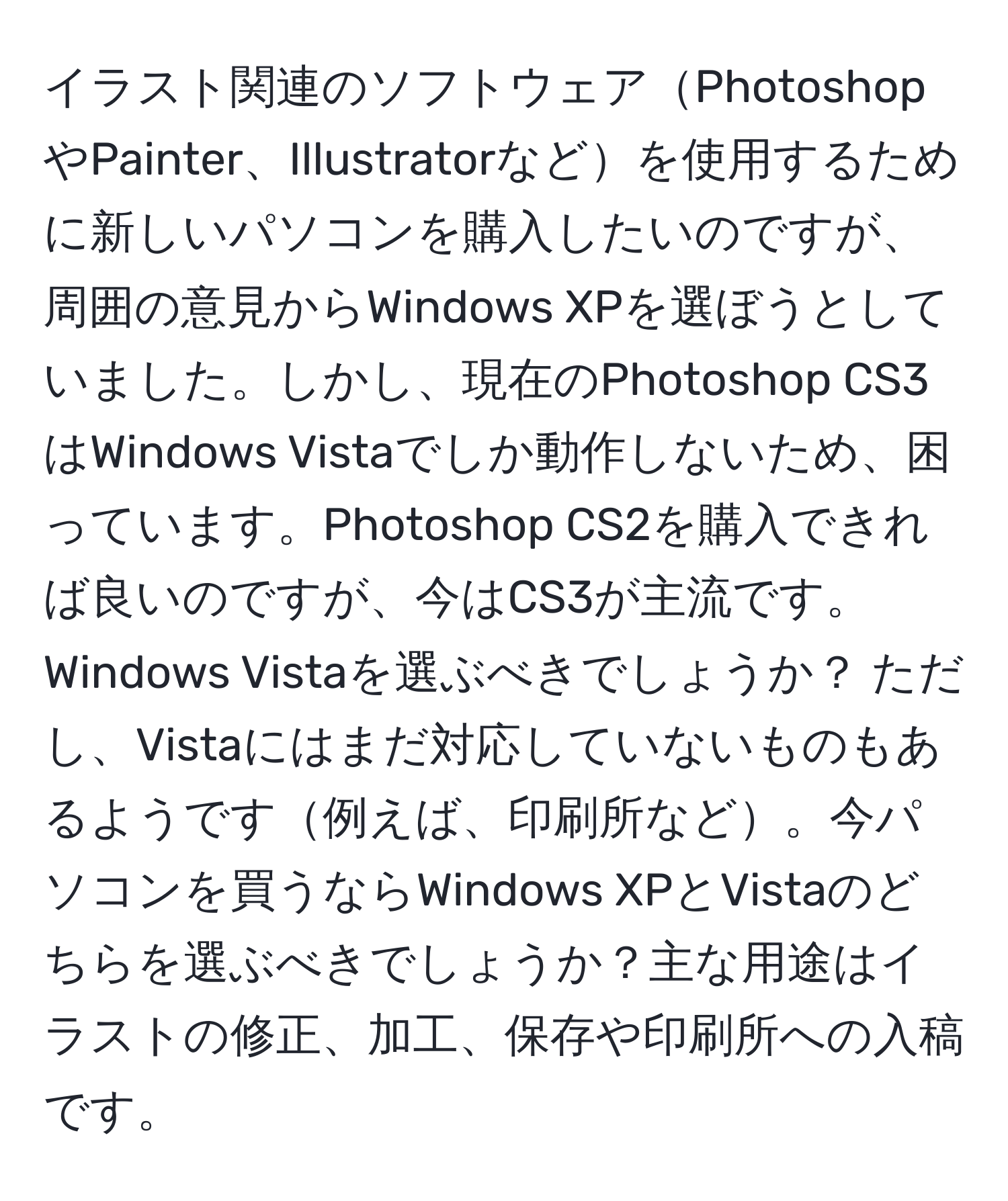 イラスト関連のソフトウェアPhotoshopやPainter、Illustratorなどを使用するために新しいパソコンを購入したいのですが、周囲の意見からWindows XPを選ぼうとしていました。しかし、現在のPhotoshop CS3はWindows Vistaでしか動作しないため、困っています。Photoshop CS2を購入できれば良いのですが、今はCS3が主流です。Windows Vistaを選ぶべきでしょうか？ ただし、Vistaにはまだ対応していないものもあるようです例えば、印刷所など。今パソコンを買うならWindows XPとVistaのどちらを選ぶべきでしょうか？主な用途はイラストの修正、加工、保存や印刷所への入稿です。