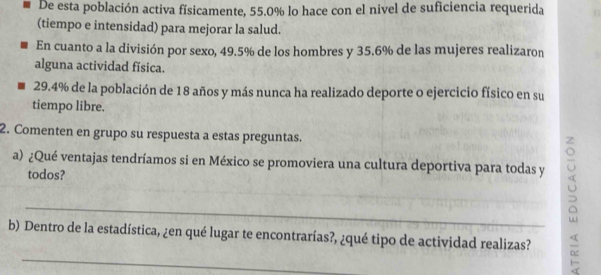 De esta población activa físicamente, 55.0% lo hace con el nivel de suficiencia requerida 
(tiempo e intensidad) para mejorar la salud. 
En cuanto a la división por sexo, 49.5% de los hombres y 35.6% de las mujeres realizaron 
alguna actividad física.
29.4% de la población de 18 años y más nunca ha realizado deporte o ejercicio físico en su 
tiempo libre. 
2. Comenten en grupo su respuesta a estas preguntas. 
a) ¿Qué ventajas tendríamos si en México se promoviera una cultura deportiva para todas y 
todos? 
_ 
_ 
b) Dentro de la estadística, ¿en qué lugar te encontrarías?, ¿qué tipo de actividad realizas?