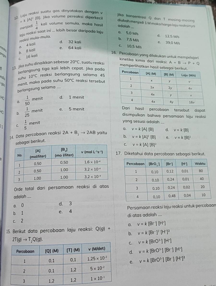 Laju reaksi suatu gas dinyatakan dengan v
Jika konsentrasi Q dan T masing-masing
=k(A)^2 [B]. Jika volume pereaksi diperkecil
diubah menjadi 1 M maka harga laju reaksinya
menjadi  1/4  kali volume semula, maka hasil adalah ...
aju reaksi saat ini ... lebih besar daripada laju a. 5.0 M/s d. 12,5 M/s
reaksi mula-mula.
b. 7,5 M/s e. 39,0 M/s
a. 4 kali
d. 32 kali c. 10,5 M/s
reas
b. 8 kali
e. 64 kali
no
16. Percobaan yang dilakukan untuk mempelajari
c. 16 kali
kinetika kimia dari reaksi: A+Bto P+Q
13. Jika suhu dinaikkan sebesar 20°C , suatu reaksi
memperlih
berlangsung tiga kali lebih cepat. Jika pada
nds suhu 10°C reaksi berlangsung selama 45
9 menit, maka pada suhu 50°C reaksi tersebut
berlangsung selama ....
HO  1/50  menit d. 1 menit
a.
Họ b.  1/25  menit e. 5 menit
Dari hasil percobaan tersebut dapat
disimpulkan bahwa persamaan laju reaksi
11 C.  1/5  menit
yang sesuai adalah ....
a.
14. Data percobaan reaksi 2A+B_2to 2AB yaitu v=k[A][B] d. v=k[B]
b. v=k[A]^2[B] e. v=k[B]^2
i berikut.
C. v=k[A][B]^2
17. Diketahui data percobaan sebagai berikut.
Orde total dari persamaan reaksi di atas
adalah ....
a. 0 d. 3
b. 1 e. 4 Persamaan reaksi laju reaksi untuk percobaan
di atas adalah ....
c. 2
a. v=k[Br^-][H^+]
15. Berikut data percobaan laju reaksi: Q(g) +
b. v=k[Br^-]^2[H^+]^2
2T(g)to T_2Q(g).
C. v=k[BrO^(3-)][H^+]
d. v=k[BrO^(3-)][Br^-][H^+]
e. v=k[BrO^(3-)][Br^-][H^+]^2