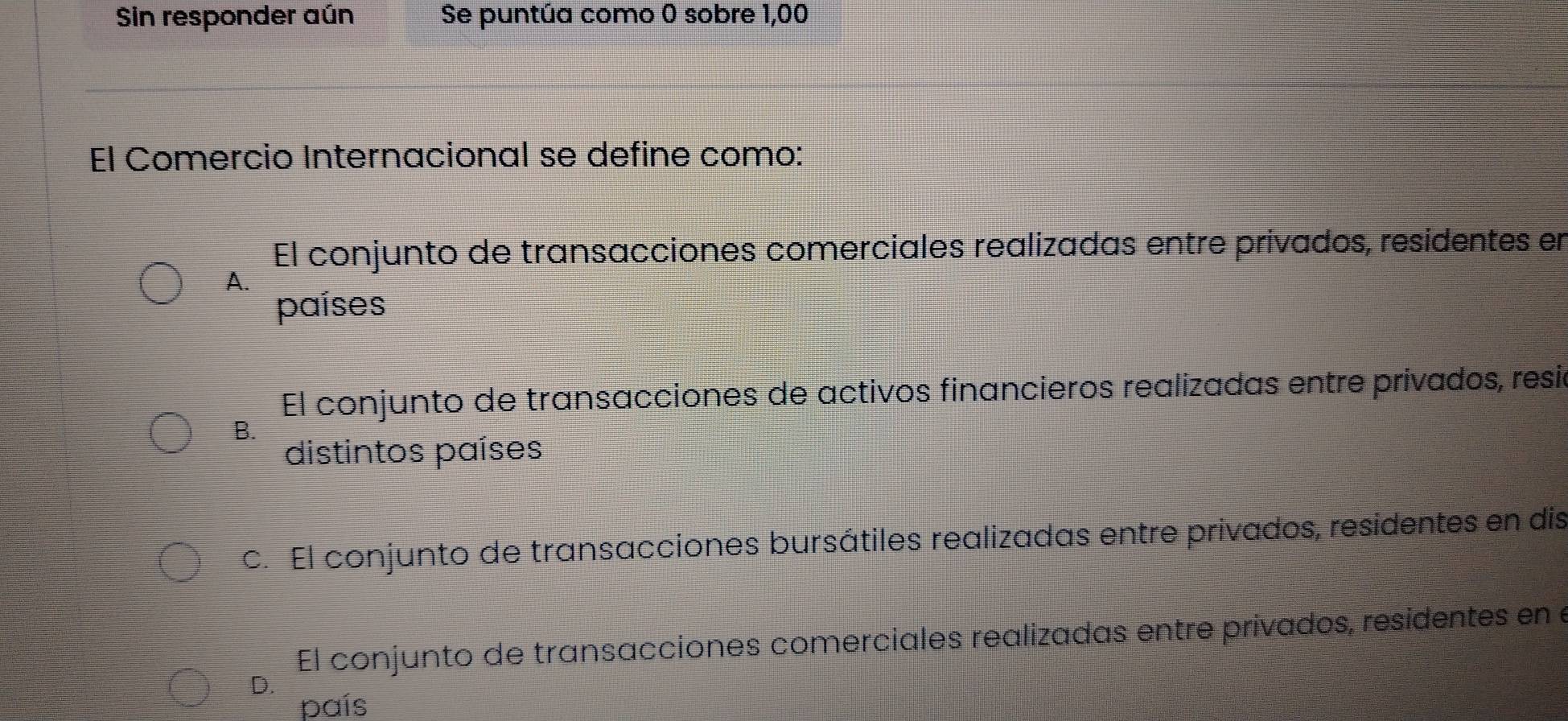 Sin responder aún Se puntúa como 0 sobre 1,00
El Comercio Internacional se define como:
El conjunto de transacciones comerciales realizadas entre privados, residentes en
A.
países
El conjunto de transacciones de activos financieros realizadas entre privados, resió
B.
distintos países
c. El conjunto de transacciones bursátiles realizadas entre privados, residentes en dis
El conjunto de transacciones comerciales realizadas entre privados, residentes en e
D.
país