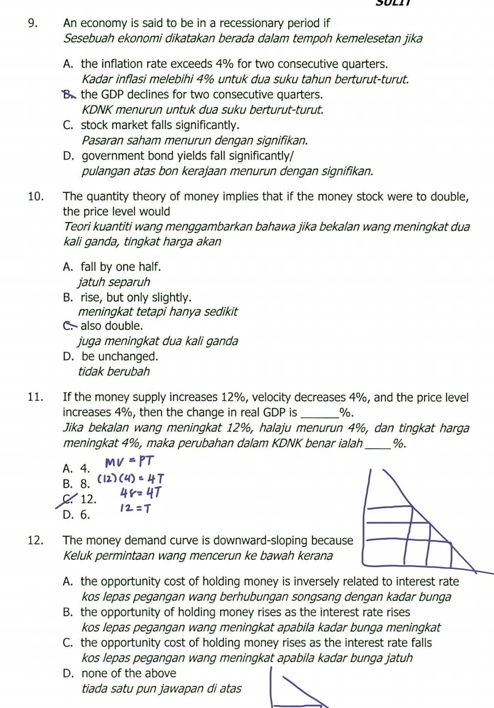 An economy is said to be in a recessionary period if
Sesebuah ekonomi dikatakan berada dalam tempoh kemelesetan jika
A. the inflation rate exceeds 4% for two consecutive quarters.
Kadar inflasi melebihi 4% untuk dua suku tahun berturut-turut.
B. the GDP declines for two consecutive quarters.
KDNK menurun untuk dua suku berturut-turut.
C. stock market falls significantly.
Pasaran saham menurun dengan signifikan.
D. government bond yields fall significantly/
pulangan atas bon kerajaan menurun dengan signifikan.
10. The quantity theory of money implies that if the money stock were to double,
the price level would
Teori kuantiti wang menggambarkan bahawa jika bekalan wang meningkat dua
kali ganda, tingkat harga akan
A. fall by one half.
jatuh separuh
B. rise, but only slightly.
meningkat tetapi hanya sedikit
C. also double.
juga meningkat dua kali ganda
D. be unchanged.
tidak berubah
11. If the money supply increases 12%, velocity decreases 4%, and the price level
increases 4%, then the change in real GDP is _%.
Jika bekalan wang meningkat 12%, halaju menurun 4%, dan tingkat harga
meningkat 4%, maka perubahan dalam KDNK benar ialah_ %.
A. 4.
B. 8.
C. 12.
D. 6.
12. The money demand curve is downward-sloping because
Keluk permintaan wang mencerun ke bawah kerana
A. the opportunity cost of holding money is inversely related to interest rate
kos lepas pegangan wang berhubungan songsang dengan kadar bunga
B. the opportunity of holding money rises as the interest rate rises
kos lepas pegangan wang meningkat apabila kadar bunga meningkat
C. the opportunity cost of holding money rises as the interest rate falls
kos lepas pegangan wang meningkat apabila kadar bunga jatuh
D. none of the above
tiada satu pun jawapan di atas