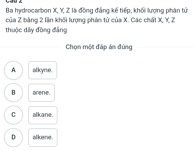 Cau 2
Ba hydrocarbon X, Y, Z là đồng đẳng kế tiếp, khối lượng phân tử
của Z bằng 2 lần khối lượng phân tử của X. Các chất X, Y, Z
thuộc dãy đồng đẳng
Chọn một đáp án đúng
A alkyne.
B arene.
C alkane.
D alkene.