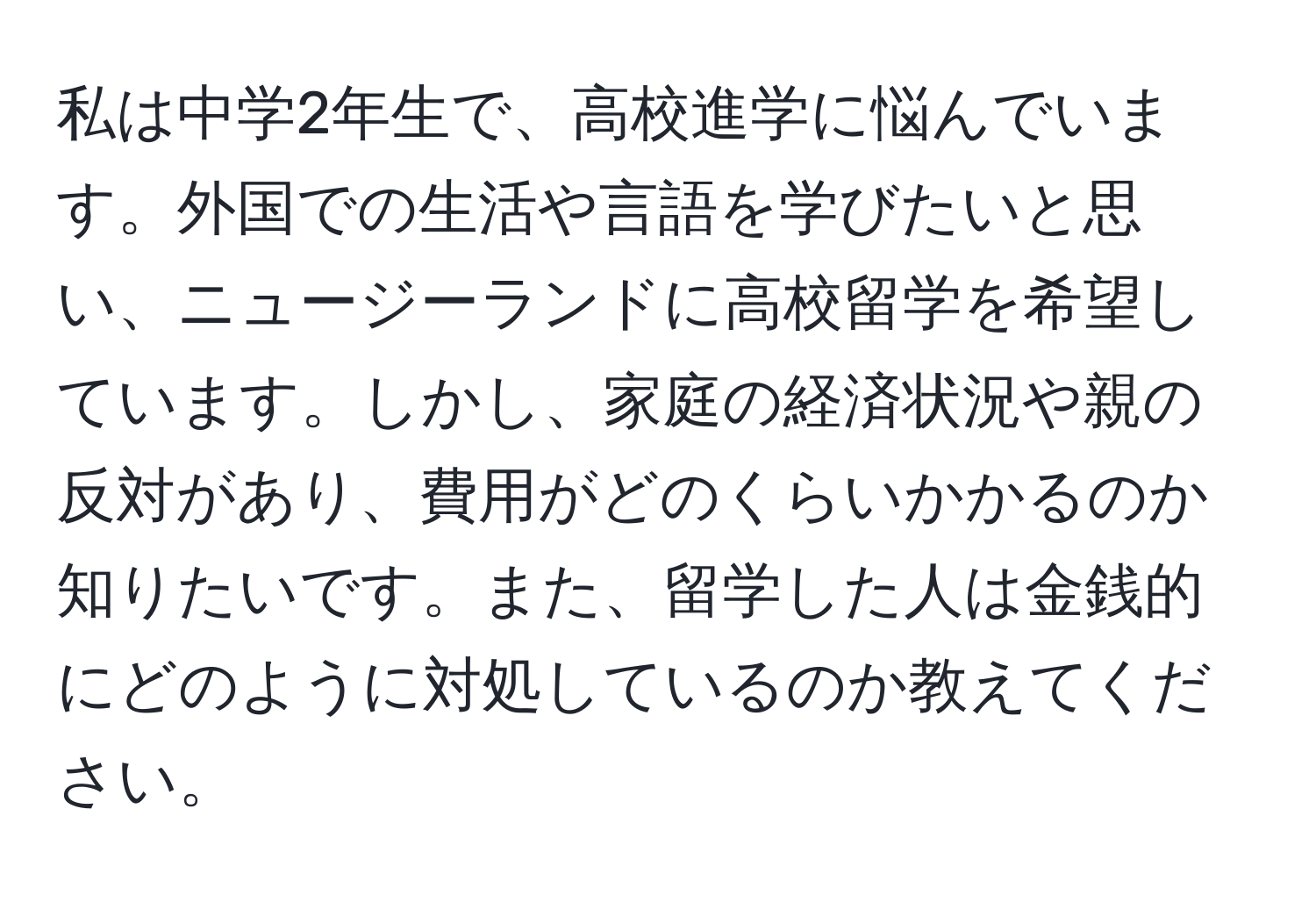 私は中学2年生で、高校進学に悩んでいます。外国での生活や言語を学びたいと思い、ニュージーランドに高校留学を希望しています。しかし、家庭の経済状況や親の反対があり、費用がどのくらいかかるのか知りたいです。また、留学した人は金銭的にどのように対処しているのか教えてください。