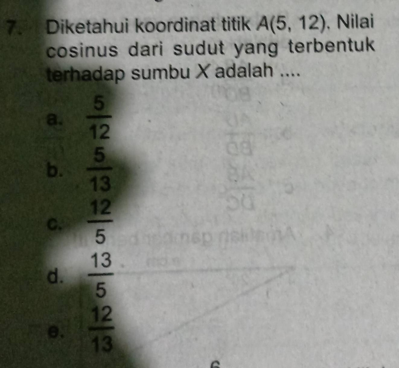 Diketahui koordinat titik A(5,12) , Nilai
cosinus dari sudut yang terbentuk 
terhadap sumbu X adalah ....
a.  5/12 
b.  5/13 
C.  12/5 
d.  13/5 
e.  12/13 