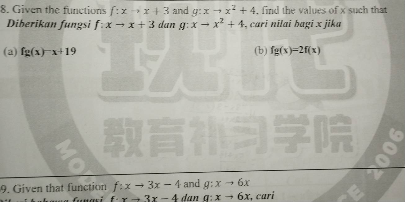 Given the functions f:xto x+3 and g:xto x^2+4 , find the values of x such that 
Diberikan fungsi f:xto x+3 dan g: xto x^2+4 , cari nilai bagi x jika 
(a) fg(x)=x+19 (b) fg(x)=2f(x)
9. Given that function f:xto 3x-4 and g:xto 6x
f· xto 3x-4 dan q:xto 6x , cari