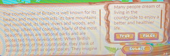 Many people dream of
The countryside of Britain is well known for its living in the
beauty and many contrasts: its bare mountains countryside to enjoy a
and moorland, its lakes, rivers and woods, and better and healthier
its long, often wild coastline, Many of the most life.
beautiful areas are national parks and are True False
protected from development. When British
people think of the countryside, they think of
farmland, as well as open spaces. They imagine Submit
25