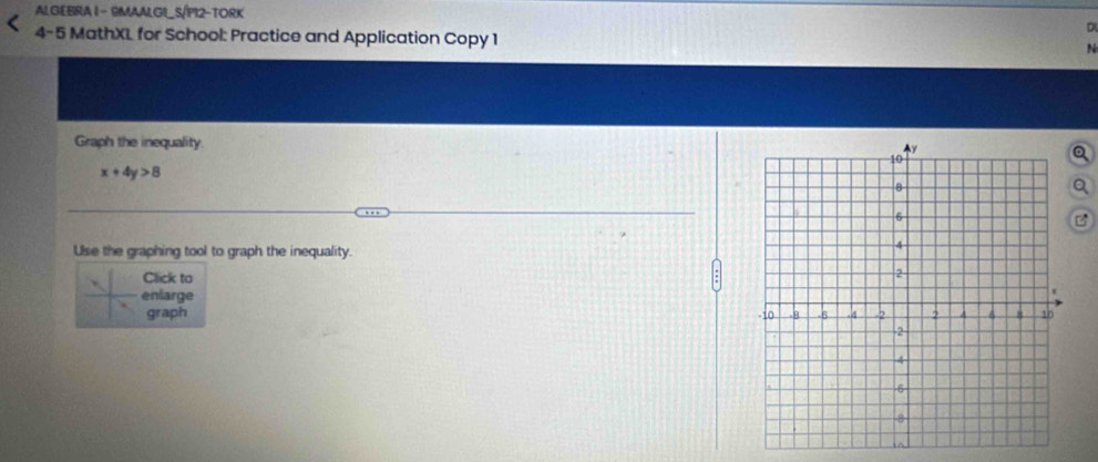 ALGEBRA 1 - RMAALGI_S/PI2-TORK 
4-5 MathXL for School: Practice and Application Copy 1 N 
Graph the inequality.
x+4y>8
B 
Use the graphing tool to graph the inequality. 
Click to 
enlarge 
graph