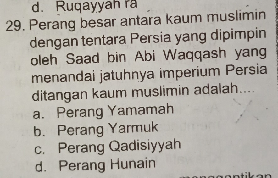 d. Ruqayyah ra
29. Perang besar antara kaum muslimin
dengan tentara Persia yang dipimpin
oleh Saad bin Abi Waqqash yang
menandai jatuhnya imperium Persia
ditangan kaum muslimin adalah....
a. Perang Yamamah
b. Perang Yarmuk
c. Perang Qadisiyyah
d. Perang Hunain