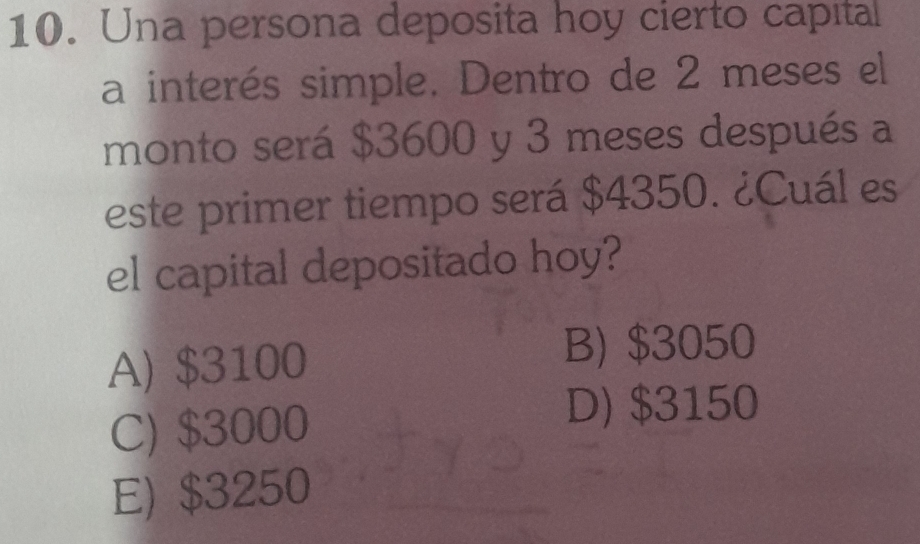 Una persona deposita hoy cierto capital
a interés simple. Dentro de 2 meses el
monto será $3600 y 3 meses después a
este primer tiempo será $4350. ¿Cuál es
el capital depositado hoy?
A) $3100
B) $3050
C) $3000
D) $3150
E) $3250