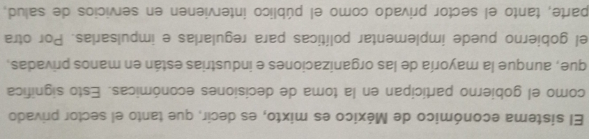 El sistema económico de México es mixto, es decir, que tanto el sector privado 
como el gobierno participan en la toma de decisiones económicas. Esto significa 
que, aunque la mayoría de las organizaciones e industrias están en manos privadas, 
el gobierno puede implementar políticas para regularlas e impulsarlas. Por otra 
parte, tanto el sector privado como el público intervienen en servicios de salud,
