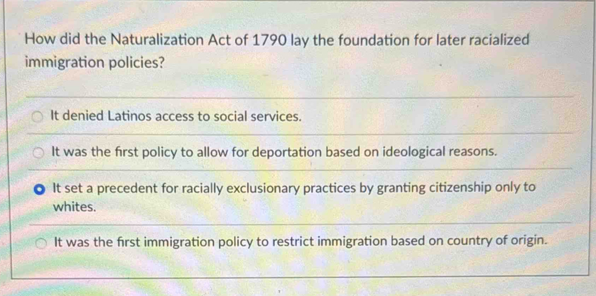 How did the Naturalization Act of 1790 lay the foundation for later racialized
immigration policies?
It denied Latinos access to social services.
It was the first policy to allow for deportation based on ideological reasons.
It set a precedent for racially exclusionary practices by granting citizenship only to
whites.
It was the first immigration policy to restrict immigration based on country of origin.