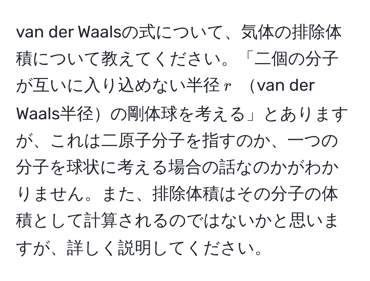 van der Waalsの式について、気体の排除体積について教えてください。「二個の分子が互いに入り込めない半径( r ) van der Waals半径の剛体球を考える」とありますが、これは二原子分子を指すのか、一つの分子を球状に考える場合の話なのかがわかりません。また、排除体積はその分子の体積として計算されるのではないかと思いますが、詳しく説明してください。