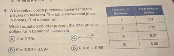 what is the lO R .
6. A basketball coach purchases bananas for the 
players on his team. The table shows total price
in dollars, P, of n bananas. 
Which equation could represent the total price in
dollars for n bananas? (Lesson 2-3)
a rho =0.59n
a P= (5.90)/n 
B P=5.90-0.59n D P=n+0.59