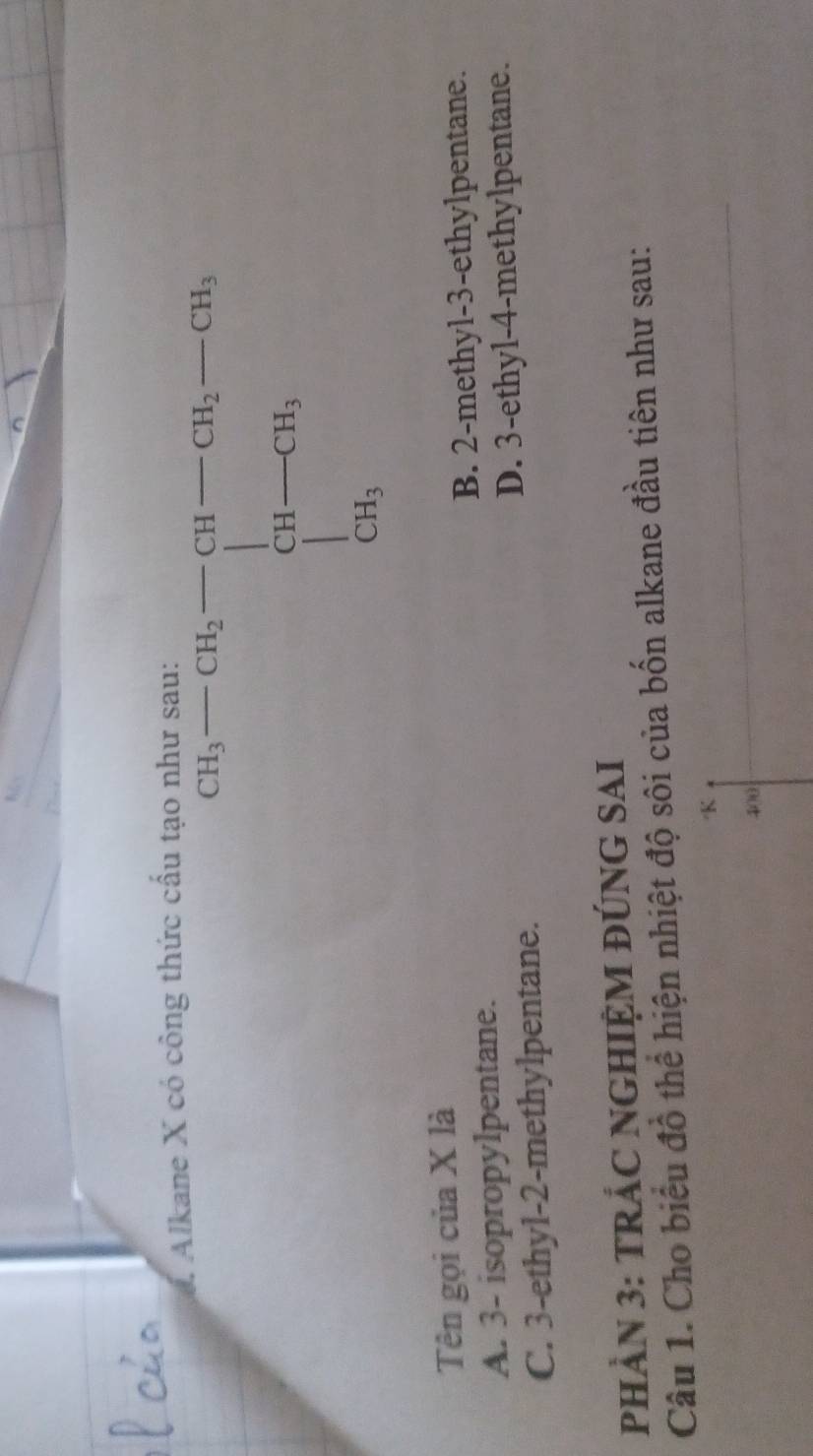 Alkane X có công thức cầu tại
CH_3-CH_2=beginbmatrix 3t-CH_2-CH_3 CH-CH_3 CH_3endbmatrix
Tên gọi của X là
A. 3 - isopropylpentane. B. 2 -methyl- 3 -ethylpentane.
C. 3 -ethyl- 2 -methylpentane. D. 3 -ethyl- 4 -methylpentane.
PHÀN 3: TRÁC NGHIỆM ĐÚNG SAI
Câu 1. Cho biểu đồ thể hiện nhiệt độ sôi của bốn alkane đầu tiên như sau:
K
400