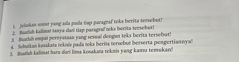 Jelaskan unsur yang ada pada tiap paragraf teks berita tersebut! 
2. Buatlah kalimat tanya dari tiap paragraf teks berita tersebut! 
3. Buatlah empat pernyataan yang sesuai dengan teks berita tersebut! 
4. Sebutkan kosakata teknis pada teks berita tersebut berserta pengertiannya! 
5. Buatlah kalimat baru dari lima kosakata teknis yang kamu temukan!