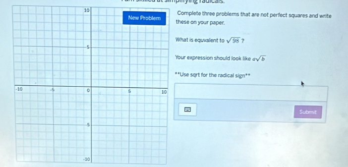 Complete three problems that are not perfect squares and write 
hese on your paper. 
hat is equvalent to sqrt(98) ? 
our expression should look like asqrt(b)
*Use sqrt for the radical sign** 
Submit
-10