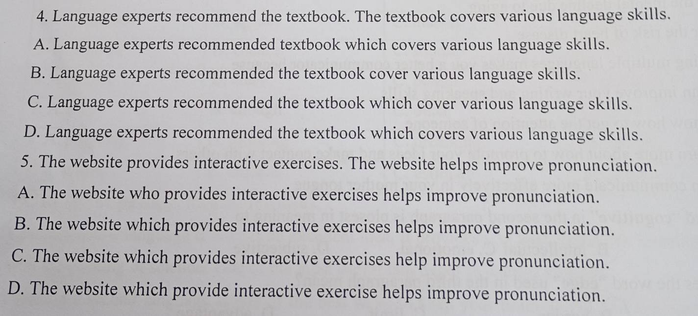 Language experts recommend the textbook. The textbook covers various language skills.
A. Language experts recommended textbook which covers various language skills.
B. Language experts recommended the textbook cover various language skills.
C. Language experts recommended the textbook which cover various language skills.
D. Language experts recommended the textbook which covers various language skills.
5. The website provides interactive exercises. The website helps improve pronunciation.
A. The website who provides interactive exercises helps improve pronunciation.
B. The website which provides interactive exercises helps improve pronunciation.
C. The website which provides interactive exercises help improve pronunciation.
D. The website which provide interactive exercise helps improve pronunciation.