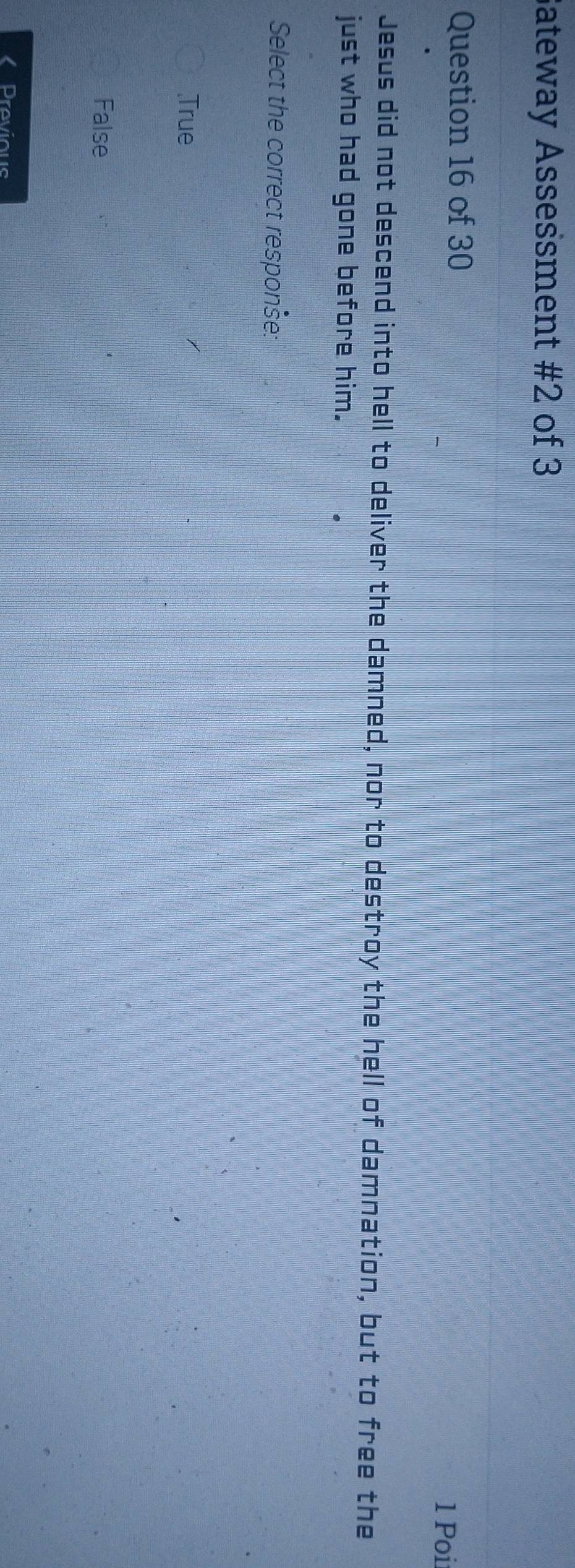 Sateway Assessment #2 of 3
Question 16 of 30 1 Poii
Jesus did not descend into hell to deliver the damned, nor to destroy the hell of damnation, but to free the
just who had gone before him.
Select the correct responše:
True
False
Previous