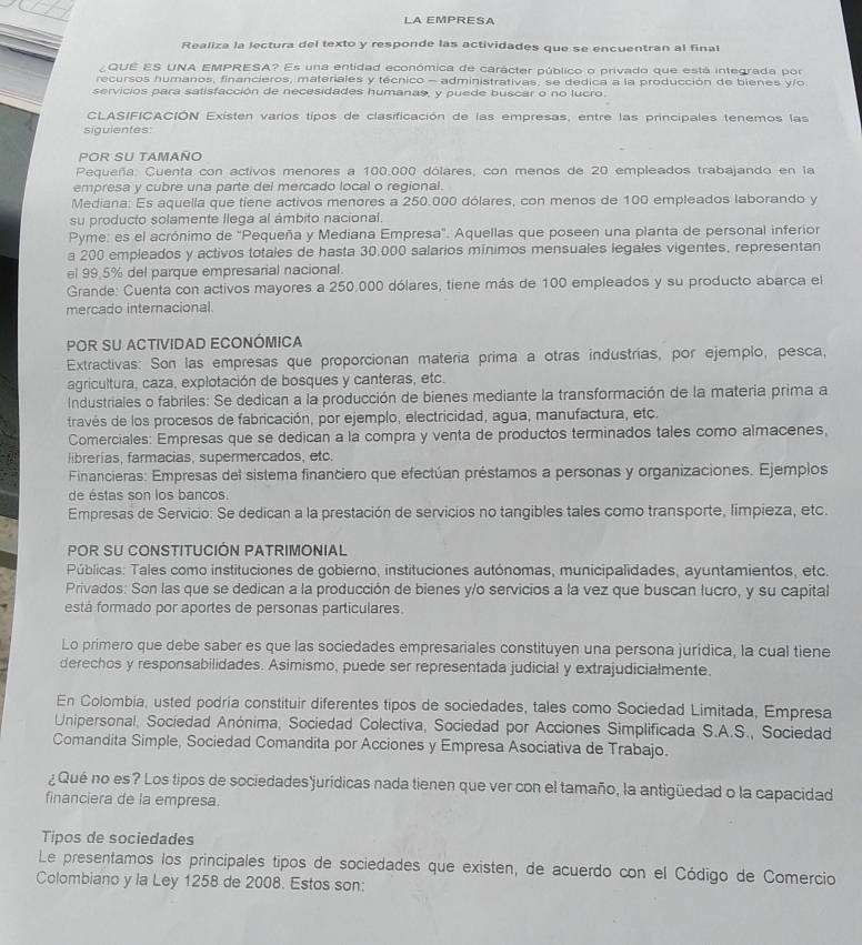 LA EMPRESA
Realiza la lectura del texto y responde las actividades que se encuentran al final
¿QUE ES UNA EMPRESA? Es una entidad económica de carácter público o privado que está integrada por
recursos humanos, financieros, materiales y técnico - administrativas, se dedica a la producción de bienes y/o
servicios para satisfacción de necesidades humanas, y puede buscar o no lucro.
CLASIFICACIÓN Existen varíos tipos de clasificación de las empresas, entre las principales tenemos las
siguientes:
POR SU TAMañO
Pequeña: Cuenta con activos menores a 100.000 dólares, con menos de 20 empleados trabajando en la
empresa y cubre una parte del mercado local o regional.
Mediana: Es aquella que tíene activos menores a 250.000 dólares, con menos de 100 empleados laborando y
su producto solamente llega al ámbito nacional.
Pyme: es el acrónimo de ''Pequeña y Mediana Empresa''. Aquellas que poseen una planta de personal inferior
a 200 empleados y activos totales de hasta 30,000 salarios mínimos mensuales legales vigentes, representan
el 99.5% del parque empresarial nacional.
Grande: Cuenta con activos mayores a 250.000 dólares, tiene más de 100 empleados y su producto abarca el
mercado internacional
POR SU ACTIVIDAD ECONÓMICA
Extractivas: Son las empresas que proporcionan matería prima a otras industrías, por ejemplo, pesca,
agricultura, caza, explotación de bosques y canteras, etc.
Industriales o fabriles: Se dedican a la producción de bienes mediante la transformación de la materia prima a
través de los procesos de fabricación, por ejemplo, electricidad, agua, manufactura, etc.
Comerciales: Empresas que se dedican a la compra y venta de productos terminados tales como almacenes,
librerías, farmacias, supermercados, etc.
Financieras: Empresas del sistema financiero que efectúan préstamos a personas y organizaciones. Ejemplos
de éstas son los bancos.
Empresas de Servicio: Se dedican a la prestación de servicios no tangibles tales como transporte, limpieza, etc.
PoR SU CONSTITUCIÓN PATRIMONIAL
Públicas: Tales como instituciones de gobierno, instituciones autónomas, municipalidades, ayuntamientos, etc.
Privados: Son las que se dedican a la producción de bienes y/o servicios a la vez que buscan lucro, y su capital
está formado por aportes de personas particulares.
Lo primero que debe saber es que las sociedades empresariales constituyen una persona jurídica, la cual tiene
derechos y responsabilidades. Asimismo, puede ser representada judicial y extrajudicialmente.
En Colombia, usted podría constituir diferentes tipos de sociedades, tales como Sociedad Limitada, Empresa
Unipersonal, Sociedad Anónima, Sociedad Colectiva, Sociedad por Acciones Simplificada S.A.S., Sociedad
Comandita Simple, Sociedad Comandita por Acciones y Empresa Asociativa de Trabajo.
¿ Qué no es? Los tipos de sociedades jurídicas nada tienen que ver con el tamaño, la antigüedad o la capacidad
financiera de la empresa.
Tipos de sociedades
Le presentamos los principales tipos de sociedades que existen, de acuerdo con el Código de Comercio
Colombiano y la Ley 1258 de 2008. Estos son: