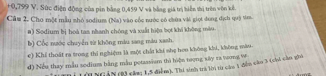 + 0,799 V. Sức điện động của pin bằng 0,459 V và bằng giá trị hiển thị trên vôn kế. 
Câu 2. Cho một mẫu nhỏ sodium (Na) vào cốc nước có chứa vài giọt dung dịch quỹ tím. 
a) Sodium bị hoà tan nhanh chóng và xuất hiện bọt khí không màu. 
b) Cốc nước chuyển từ không màu sang màu xanh, 
c) Khí thoát ra trong thí nghiệm là một chất khí nhẹ hơn không khí, không màu. 
d) Nếu thay mẫu sodium bằng mẫu potassium thì hiện tượng xảy ra tương tự 
Ở Lời NGAN (03 câu; 1, 5 điểm). Thí sinh trả lời từ câu 1 đến câu 3 (chỉ cần ghi