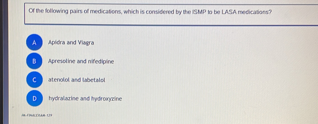 Of the following pairs of medications, which is considered by the ISMP to be LASA medications?
A Apidra and Viagra
B Apresoline and nifedipine
C atenolol and labetalol
D hydralazine and hydroxyzine
PA-FINALEXAM-129