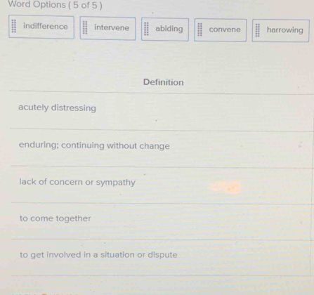 Word Options ( 5 of 5 )
indifference intervene abiding ;; convene :; harrowing
Definition
_
acutely distressing
_
enduring; continuing without change
_
lack of concern or sympathy
_
to come together
_
to get involved in a situation or dispute
_