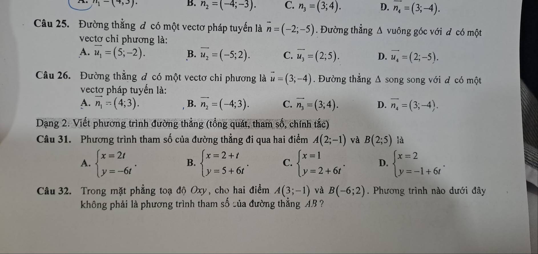 n_1-(4,3).
B. n_2=(-4;-3). C. n_3=(3;4). D. vector n_4=(3;-4).
Câu 25. Đường thằng đ có một vectơ pháp tuyến là vector n=(-2;-5). Đường thẳng △ vuông góc với d có một
vectơ chỉ phương là:
A. vector u_1=(5;-2). B. vector u_2=(-5;2). C. overline u_3=(2;5). D. vector u_4=(2;-5).
Câu 26. Đường thẳng đ có một vectơ chỉ phương là vector u=(3;-4). Đường thắng wedge song song với đ có một
vectơ pháp tuyến là:
A. vector n_1=(4;3). B. vector n_2=(-4;3). C. vector n_3=(3;4). D. overline n_4=(3;-4).
Dạng 2. Viết phương trình đường thẳng (tổng quát, tham số, chính tắc)
Câu 31. Phương trình tham số của đường thẳng đi qua hai điểm A(2;-1) và B(2;5) là
A. beginarrayl x=2t y=-6tendarray. . beginarrayl x=2+t y=5+6tendarray. . beginarrayl x=1 y=2+6tendarray. . beginarrayl x=2 y=-1+6tendarray. .
B.
C.
D.
Câu 32. Trong mặt phẳng toạ độ Oxy, cho hai điểm A(3;-1) và B(-6;2). Phương trình nào dưới đây
không phải là phương trình tham số sủa đường thẳng AB ?