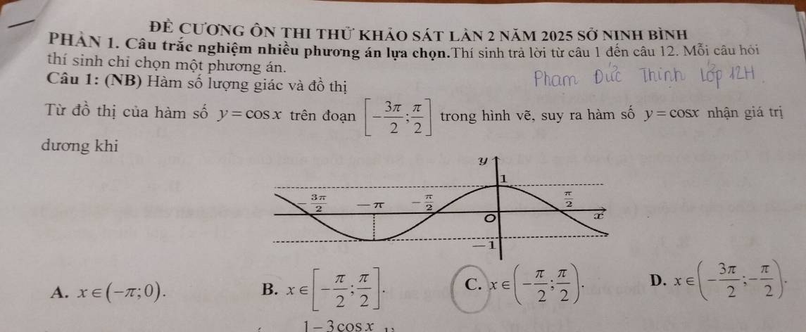 để Cương ôn thi thử khảo sát làn 2 năm 2025 sở ninh bình
PHÀN 1. Câu trắc nghiệm nhiều phương án lựa chọn.Thí sinh trà lời từ câu 1 đến câu 12. Mỗi câu hỏi
thí sinh chỉ chọn một phương án.
Câu 1: (NB) Hàm số lượng giác và dhat O thị
Từ đồ thị của hàm số y=cos x trên đoạn [- 3π /2 ; π /2 ] trong hình vẽ, suy ra hàm số y=cos x nhận giá trị
dương khi
A. x∈ (-π ;0).
B. x∈ [- π /2 ; π /2 ]. x∈ (- π /2 ; π /2 ). D. x∈ (- 3π /2 ;- π /2 ).
C.
1-3cos x