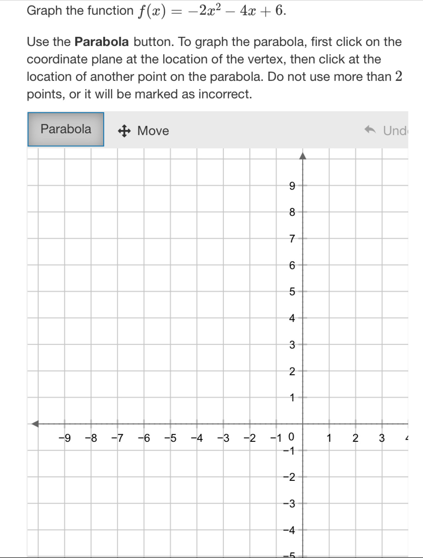 Graph the function f(x)=-2x^2-4x+6. 
Use the Parabola button. To graph the parabola, first click on the 
coordinate plane at the location of the vertex, then click at the 
location of another point on the parabola. Do not use more than 2
points, or it will be marked as incorrect. 
Parabola Move Und 
∠ 
5