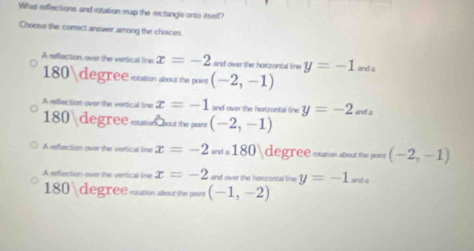 What reflections and rotation map the rectangle onto itsell?
Choose the comect answer among the choices.
A reflection over the vertical line x=-2 and over the horzontal line y=-1 and a
180  degree station about the point (-2,-1)
A reflection over the vertical line x=-1 and over the horzantal line y=-2 and a
180 degreesation bout the point (-2,-1)
A reffection over the vertical line x=-2anda180 degree sotation about the point (-2,-1)
A reffection over the verfical line x=-2 and over the honzontal line y=-1 are $á
180 degree mtsion about the point (-1,-2)