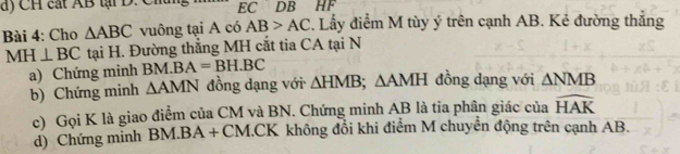 CH cát AB tại D. Chu EC DB HF
Bài 4: Cho △ ABC vuông tại A có AB>AC. Lấy điểm M tùy ý trên cạnh AB. Kẻ đường thắng
MH⊥ BC tại H. Đường thắng MH cắt tia CA tại N 
a) Chứng minh B M.BA=BH.BC
b) Chứng minh △ AMN đồng dạng với △ HMB; △ AMH đồng dạng với △ NMB
c) Gọi K là giao điểm của CM và BN. Chứng minh AB là tia phân giác của widehat HAK
d) Chứng mình BM. BA + CM. CK không đổi khi điểm M chuyển động trên cạnh AB.