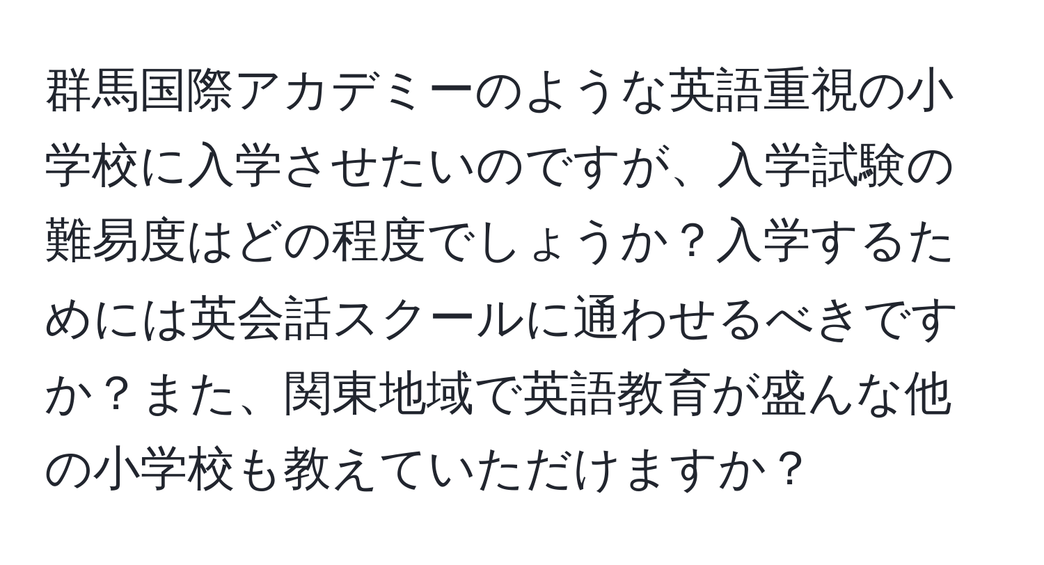 群馬国際アカデミーのような英語重視の小学校に入学させたいのですが、入学試験の難易度はどの程度でしょうか？入学するためには英会話スクールに通わせるべきですか？また、関東地域で英語教育が盛んな他の小学校も教えていただけますか？